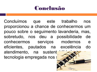 Conclusão 
Concluímos que este trabalho nos 
proporcionou a chance de conhecermos um 
pouco sobre o seguimento lavanderia, mas, 
sobretudo, nos deu a possibilidade de 
conhecermos serviços modernos e 
eficientes, pautados na excelência do 
atendimento, na sustentabilidade e na 
tecnologia empregada nos serviços. 
 