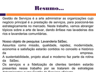 Resumo... 
Gestão de Serviços é a arte administrar as organizações cujo 
negócio principal é a prestação de serviços, para posicioná-las 
estrategicamente no mercado. Neste trabalho, vamos abranger 
tópicos sobre a arte de lavar, dando ênfase nas lavadeiras dos 
rios e lavanderias comunitárias. 
Nosso objeto de pesquisa: LLaavvaannddeerriiaa 55ààSSeecc.. 
Assuntos como missão, qualidade, rapidez, modernidade, 
economia e satisfação estarão contidos no conceito e histórico 
da empresa. 
A sustentabilidade, projeto atual e moderno faz parte da rotina 
da 5àSec. 
Os serviços e a fidelização de clientes também estarão 
presentes nesse trabalho por se tratarem de estratégias 
determinantes numa Gestão de Serviços eficiente. 
 