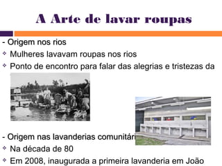 A Arte de lavar roupas 
- OOrriiggeemm nnooss rriiooss 
 Mulheres lavavam roupas nos rios 
 Ponto de encontro para falar das alegrias e tristezas da 
vida 
- OOrriiggeemm nnaass llaavvaannddeerriiaass ccoommuunniittáárriiaass 
 Na década de 80 
 Em 2008, inaugurada a primeira lavanderia em João 
Pessoa 
 