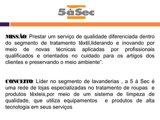 MMIISSSSÃÃOO:: Prestar um serviço de qualidade diferenciada dentro 
do segmento de tratamento têxtil,liderando e inovando por 
meio de novas técnicas aplicadas por profissionais 
qualificados e orientados no cuidado para os artigos dos 
clientes e preservando o meio ambiente”. 
CCOONNCCEEIITTOO:: Líder no segmento de lavanderias , a 5 á Sec é 
uma rede de lojas especializadas no tratamento de roupas e 
produtos têxteis,por meio de um sistema de limpeza de 
qualidade, que utiliza equipamentos e produtos de alta 
tecnologia em seus serviços. 
 