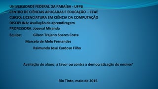 UNIVERSIDADE FEDERAL DA PARAÍBA - UFPB
CENTRO DE CIÊNCIAS APLICADAS E EDUCAÇÃO – CCAE
CURSO: LICENCIATURA EM CIÊNCIA DA COMPUTAÇÃO
DISCIPLINA: Avaliação da aprendizagem
PROFESSORA: Joseval Miranda
Equipe: Gilson Trajano Soares Costa
Marcelo de Melo Fernandes
Raimundo José Cardoso Filho
Avaliação do aluno: a favor ou contra a democratização do ensino?
Rio Tinto, maio de 2015
 