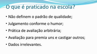O que é praticado na escola?
• Não definem o padrão de qualidade;
• Julgamento conforme o humor;
• Prática de avaliação arbitrária;
• Avaliação para premia uns e castigar outros;
• Dados irrelevantes.
 