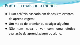 Pontos a mais ou a menos
● É um arbítrio baseado em dados irrelevantes
da aprendizagem;
● Um modo de premiar ou castigar alguém;
● Não tem nada a ver com uma efetiva
avaliação da aprendizagem do aluno.
 