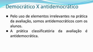 Democrático X antidemocrático
● Pelo uso de elementos irrelevantes na prática
da avaliação, somos antidemocráticos com os
alunos.
● A prática classificatória da avaliação é
antidemocrática.
 