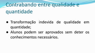Contrabando entre qualidade e
quantidade
● Transformação indevida de qualidade em
quantidade;
● Alunos podem ser aprovados sem deter os
conhecimentos necessários.
 