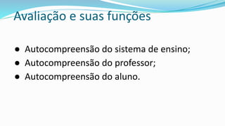 Avaliação e suas funções
● Autocompreensão do sistema de ensino;
● Autocompreensão do professor;
● Autocompreensão do aluno.
 
