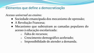 Elementos que define a democratização
Acesso universal ao ensino:
● Sociedade emancipada dos mecanismo de opressão;
● A Revolução Francesa;
● Mecanismo que subtraíram as camadas populares do
acesso à educação escolarizada:
o Falta de recursos;
o Crescimento demográfico acelerado;
o Impossibilidade de atender a demanda.
 