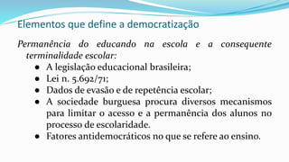 Elementos que define a democratização
Permanência do educando na escola e a consequente
terminalidade escolar:
● A legislação educacional brasileira;
● Lei n. 5.692/71;
● Dados de evasão e de repetência escolar;
● A sociedade burguesa procura diversos mecanismos
para limitar o acesso e a permanência dos alunos no
processo de escolaridade.
● Fatores antidemocráticos no que se refere ao ensino.
 