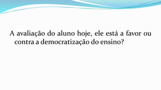 A avaliação do aluno hoje, ele está a favor ou
contra a democratização do ensino?
 