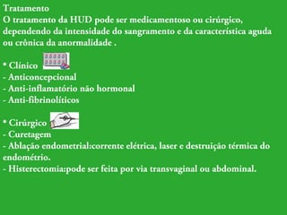 Tratamento 
O tratamento da HUD pode ser medicamentoso ou cirúrgico, 
dependendo da intensidade do sangramento e da característica aguda 
ou crônica da anormalidade . 
• Clínico 
- Anticoncepcional 
- Anti-inflamatório não hormonal 
- Anti-fibrinolíticos 
• Cirúrgico 
- Curetagem 
- Ablação endometrial:corrente elétrica, laser e destruição térmica do 
endométrio. 
- Histerectomia:pode ser feita por via transvaginal ou abdominal. 
 