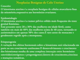 Neoplasias Benignas de Colo Uterino 
Conceito 
O leiomioma uterino é a neoplasia benigna de células musculares lisas 
do miométrio,responsiva aos hormônios ovarianos. 
Epidemiologia 
O leiomioma uterino é o tumor pélvico sólido mais frequente do trato 
genital feminino. 
Está presente entre 20 a 30% das mulheres em idade fértil, como 
também em mais de 40% das mulheres acima de 40 anos, tornando-se 
assintomático em apenas 50% dos casos.É raro antes do menacme e 
geralmente regride após a menopausa. 
Etiopatogenia 
A variação dos efeitos hormonais sobre o leiomioma está relacionada em 
parte ao seu crescimento autônomo.O desenvolvimento e crescimento 
dos leiomiomas resulta de uma complexa interação entre hormônios 
esteróides(estrógenos e progestágenos),fatores de crescimento,citocinas 
e mutações somáticas. 
 