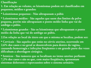 Classificação 
1. Em relação ao volume, os leiomiomas podem ser classificados em 
pequenos, médios e grandes: 
• Leiomiomas pequenos - Não ultrapassam a púbis 
• Leiomiomas médios - São aqueles que saem dos limites da pelve 
pequena, porém não ultrapassam o ponto médio linha que vai do 
umbigo a púbis. 
• Leiomiomas grandes - São os leiomiomas que ultrapassam o ponto 
médio da linha que vai do umbigo ao púbis. 
2.Em relação ao local do útero em que o mioma se localiza, podem ser: 
• Cervicais - São aqueles que estão no cérvix uterino, ocorrendo em 
2,6% dos casos e no geral se desenvolvem para dentro da vagina, 
causando hemorragia e infecções freqüentes e em grande parte das vezes 
dificultam a abordagem cirúrgica. 
• Istmícos - São tumores que se localizam no istmo uterino perfazem 
7,2% dos casos e são os que, com maior freqüência, apresentam 
sintomas dolorosos e repercussões sobre o sistema urinário. 
 