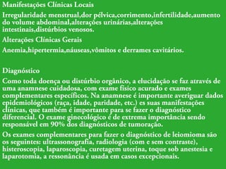 Manifestações Clínicas Locais 
Irregularidade menstrual,dor pélvica,corrimento,infertilidade,aumento 
do volume abdominal,alterações urinárias,alterações 
intestinais,distúrbios venosos. 
Alterações Clínicas Gerais 
Anemia,hipertermia,náuseas,vômitos e derrames cavitários. 
Diagnóstico 
Como toda doença ou distúrbio orgânico, a elucidação se faz através de 
uma anamnese cuidadosa, com exame físico acurado e exames 
complementares específicos. Na anamnese é importante averiguar dados 
epidemiológicos (raça, idade, paridade, etc.) es suas manifestações 
clínicas, que também é importante para se fazer o diagnóstico 
diferencial. O exame ginecológico é de extrema importância sendo 
responsável em 90% dos diagnósticos de tumoração. 
Os exames complementares para fazer o diagnóstico de leiomioma são 
os seguintes: ultrassonografia, radiologia (com e sem contraste), 
histeroscopia, laparoscopia, curetagem uterina, toque sob anestesia e 
laparotomia, a ressonância é usada em casos excepcionais. 
 