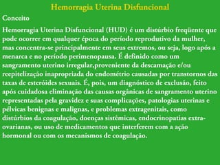 Hemorragia Uterina Disfuncional 
Conceito 
Hemorragia Uterina Disfuncional (HUD) é um distúrbio freqüente que 
pode ocorrer em qualquer época do período reprodutivo da mulher, 
mas concentra-se principalmente em seus extremos, ou seja, logo após a 
menarca e no período perimenopausa. É definido como um 
sangramento uterino irregular,proveniente da descamação e/ou 
reepitelização inapropriada do endométrio causadas por transtornos das 
taxas de esteróides sexuais. É, pois, um diagnóstico de exclusão, feito 
após cuidadosa eliminação das causas orgânicas de sangramento uterino 
representadas pela gravidez e suas complicações, patologias uterinas e 
pélvicas benignas e malignas, e problemas extragenitais, como 
distúrbios da coagulação, doenças sistêmicas, endocrinopatias extra-ovarianas, 
ou uso de medicamentos que interferem com a ação 
hormonal ou com os mecanismos de coagulação. 
 