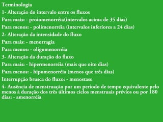 Terminologia 
1- Alteração do intervalo entre os fluxos 
Para mais: - proiomenorréia(intervalos acima de 35 dias) 
Para menos: - polimenorréia (intervalos inferiores a 24 dias) 
2- Alteração da intensidade do fluxo 
Para mais: - menorragia 
Para menos: - oligomenorréia 
3- Alteração da duração do fluxo 
Para mais: - hipermenorréia (mais que oito dias) 
Para menos: - hipomenorréia (menos que três dias) 
Interrupção brusca do fluxo: - menostase 
4- Ausência de menstruação por um período de tempo equivalente pelo 
menos à duração dos três últimos ciclos menstruais prévios ou por 180 
dias: - amenorréia 
 