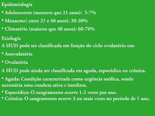 Epidemiologia 
• Adolescentes (menores que 21 anos): 5-7% 
• Menacme( entre 21 e 40 anos): 20-30% 
• Climatério (maiores que 40 anos): 60-70% 
Etiologia 
A HUD pode ser classificada em função do ciclo ovulatório em: 
• Anovulatória 
• Ovulatória 
A HUD pode ainda ser classificada em aguda, esporádica ou crônica. 
• Aguda: Condição caracterizada como urgência médica, sendo 
necessária uma conduta ativa e imediata. 
• Esporádica: O sangramento ocorre 1-2 vezes por ano. 
• Crônica: O sangramento ocorre 3 ou mais vezes no período de 1 ano. 
 