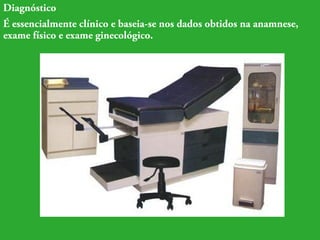 Diagnóstico 
É essencialmente clínico e baseia-se nos dados obtidos na anamnese, 
exame físico e exame ginecológico. 
 