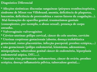 Diagnóstico Diferencial 
• Afecções sistêmicas: discrasias sanguíneas (púrpura trombocitopênica, 
síndrome de Minot von Villebrand, anemia, deficiência de plaquetas, 
leucemias, deficiência de protrombina e outros fatores da coagulação...). 
Mal-formações do aparelho genital, traumatismos genitais 
(conseqüentes, por exemplo, a abuso sexual), presença de corpo 
estranho. 
• Vulvovaginais: vulvovaginites 
• Cérvico-uterinas: pólipo cervical, câncer de colo uterino, cervicite 
• Uterinas corpóreas: gestacionais (aborto, doença trofoblástica 
gestacional, restos placentários, infecção puerperal, prenhez ectópica,...) 
e não gestacionais (pólipo endometrial, leiomioma, adenomiose, 
mioiperplasia, tuberculose genital câncer de endométrio, hiperplasia 
endometrial atípica, DIU,...). 
• Anexiais e/ou peritoneais: endometriose, câncer de ovário, prenhez 
ectópica, doença inflamatória pélvica, tuberculose genital,... 
 