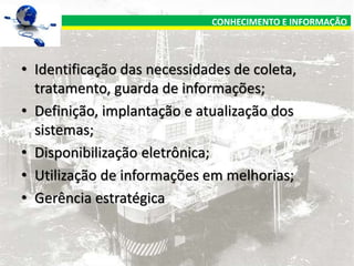 CONHECIMENTO E INFORMAÇÃO

• Identificação das necessidades de coleta,
tratamento, guarda de informações;
• Definição, implantação e atualização dos
sistemas;
• Disponibilização eletrônica;
• Utilização de informações em melhorias;
• Gerência estratégica

 