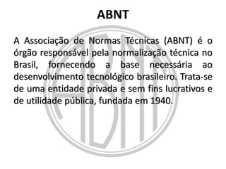 ABNT
A Associação de Normas Técnicas (ABNT) é o
órgão responsável pela normalização técnica no
Brasil, fornecendo a base necessária ao
desenvolvimento tecnológico brasileiro. Trata-se
de uma entidade privada e sem fins lucrativos e
de utilidade pública, fundada em 1940.

 
