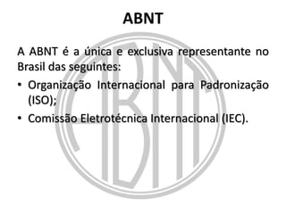 ABNT
A ABNT é a única e exclusiva representante no
Brasil das seguintes:
• Organização Internacional para Padronização
(ISO);
• Comissão Eletrotécnica Internacional (IEC).

 