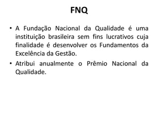 FNQ
• A Fundação Nacional da Qualidade é uma
instituição brasileira sem fins lucrativos cuja
finalidade é desenvolver os Fundamentos da
Excelência da Gestão.
• Atribui anualmente o Prêmio Nacional da
Qualidade.

 