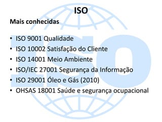 ISO
Mais conhecidas
•
•
•
•
•
•

ISO 9001 Qualidade
ISO 10002 Satisfação do Cliente
ISO 14001 Meio Ambiente
ISO/IEC 27001 Segurança da Informação
ISO 29001 Óleo e Gás (2010)
OHSAS 18001 Saúde e segurança ocupacional

 