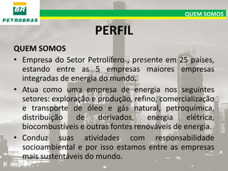 QUEM SOMOS

PERFIL
QUEM SOMOS
• Empresa do Setor Petrolífero , presente em 25 países,
estando entre as 5 empresas maiores empresas
integradas de energia do mundo.
• Atua como uma empresa de energia nos seguintes
setores: exploração e produção, refino, comercialização
e transporte de óleo e gás natural, petroquímica,
distribuição
de
derivados,
energia
elétrica,
biocombustíveis e outras fontes renováveis de energia.
• Conduz suas atividades com responsabilidade
socioambiental e por isso estamos entre as empresas
mais sustentáveis do mundo.

 