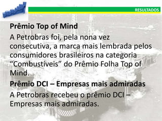 RESULTADOS

Prêmio Top of Mind
A Petrobras foi, pela nona vez
consecutiva, a marca mais lembrada pelos
consumidores brasileiros na categoria
“Combustíveis” do Prêmio Folha Top of
Mind.
Prêmio DCI – Empresas mais admiradas
A Petrobras recebeu o prêmio DCI –
Empresas mais admiradas.

 