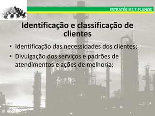 ESTRATÉGIAS E PLANOS

Identificação e classificação de
clientes
• Identificação das necessidades dos clientes;
• Divulgação dos serviços e padrões de
atendimentos e ações de melhoria;

 