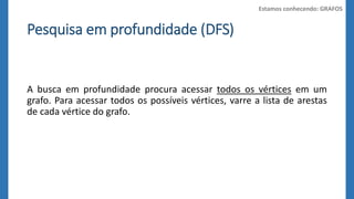 Pesquisa em profundidade (DFS) 
Estamos conhecendo: GRAFOS 
A busca em profundidade procura acessar todos os vértices em um 
grafo. Para acessar todos os possíveis vértices, varre a lista de arestas 
de cada vértice do grafo. 
 