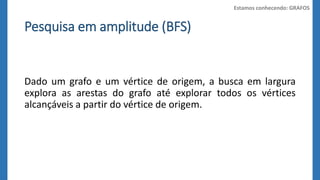 Pesquisa em amplitude (BFS) 
Estamos conhecendo: GRAFOS 
Dado um grafo e um vértice de origem, a busca em largura 
explora as arestas do grafo até explorar todos os vértices 
alcançáveis a partir do vértice de origem. 
 