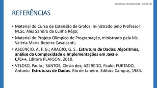 REFERÊNCIAS 
Estamos conhecendo: GRAFOS 
• Material do Curso de Extensão de Grafos, ministrado pelo Professor 
M.Sc. Alex Sandro da Cunha Rêgo; 
• Material do Projeto Olímpico de Programação, ministrado pela Ms. 
Valéria Maria Bezerra Cavalcanti; 
• ASCENCIO, A. F. G.; ARAÚJO, G. S.. Estrutura de Dados: Algoritmos, 
análise da Complexidade e Implementações em Java e 
C/C++. Editora PEARSON, 2010. 
• VELOSO, Paulo.; SANTOS, Clesio dos; AZEREDO, Paulo; FURTADO, 
Antonio Estruturas de Dados. Rio de Janeiro: Editora Campus, 1984. 
