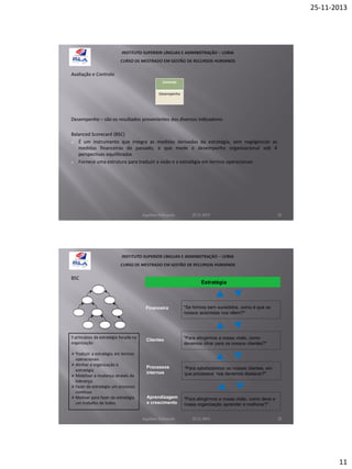 25-11-2013

Avaliação e Controlo
Controlo
Desempenho

Desempenho – são os resultados provenientes dos diversos indicadores
Balanced Scorecard (BSC)
 É um instrumento que integra as medidas derivadas da estratégia, sem negligenciar as
medidas financeiras do passado, e que mede o desempenho organizacional sob 4
perspectivas equilibradas
 Fornece uma estrutura para traduzir a visão e a estratégia em termos operacionais

Aquilino Felizardo

BSC

22.11.2013

Estratégia

Financeira

5 princípios da estratégia focada na
organização
 Traduzir a estratégia em termos
operacionais
 Alinhar a organização à
estratégia
 Mobilizar a mudança através da
liderança
 Fazer da estratégia um processo
contínuo
 Motivar para fazer da estratégia
um trabalho de todos

21

"Se formos bem sucedidos, como é que os
nossos acionistas nos vêem?"

Clientes

"Para atingirmos a nossa visão, como
devemos olhar para os nossos clientes?"

Processos
internos

"Para satisfazermos os nossos clientes, em
que processos nos devemos destacar?"

Aprendizagem
e crescimento

"Para atingirmos a nossa visão, como deve a
nossa organização aprender e melhorar?"

Aquilino Felizardo

22.11.2013

22

11

 