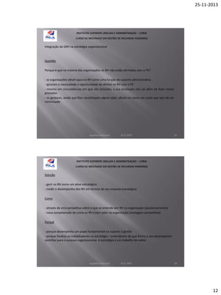25-11-2013

Integração da GRH na estratégia organizacional

Questão
Porque é que na maioria das organizações os RH não estão alinhados com o PE?
- as organizações olham para os RH como uma função de suporte administrativo
- ignoram a necessidade e oportunidade de alinhar os RH com o PE
- mesmo em circunstâncias em que são incluídos, a sua prestação não vai além de fazer meras
previsões
- os gestores, ainda que lhes reconheçam algum valor, olham-no como um custo que tem de ser
minimizado

Aquilino Felizardo

22.11.2013

23

Solução
- gerir os RH como um ativo estratégico
- medir o desempenho dos RH em termos do seu impacto estratégico
Como
- através de uma perspetiva sobre o que se entende por RH na organização (posicionamento)
- nova compreensão de como os RH criam valor na organização (vantagem competitiva)
Porquê
- porque desempenha um papel fundamental no suporte à gestão
- porque focaliza os trabalhadores na estratégia – entenderem de que forma o seu desempenho
contribui para o sucesso organizacional. A estratégia é um trabalho de todos

Aquilino Felizardo

22.11.2013

24

12

 