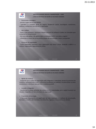 25-11-2013

Posicionador estratégico
- pensam e agem de fora para dentro
- entendem as condições gerais do negócio (tendências sociais, tecnológicas, económicas,
políticas e ambientais) que afectam a organização


Ator credível
- fazem o que prometem, constroem relações pessoais de confiança e podem ser invocados para
cumprirem os compromissos
- têm uma visão global, não apenas sobre as atividades de RH, mas sobre o negócio
- influenciam os outros de forma positiva através de comunicações claras e consistentes


Construtor de capacidades
- funde habilidades individuais numa organização mais eficaz e forte, ajudando a definir e a
construir capacidades organizacionais críticas


Aquilino Felizardo

22.11.2013

27

Agente da mudança
- asseguram que as ações da organização estão integradas e sustentadas através de processos de
mudança, nomeadamente a nível: institucional (mudanças nos padrões); iniciativa (fazer as coisas
acontecerem); individuais (que permite a mudança pessoal).


Inovador e integrador
- transformam as áreas exclusivas das práticas de RH (relacionadas com o capital humano) em
soluções integradas, em torno da marca da organização


Proponente da tecnologia
- a tecnologia desempenha um papel cada vez mais importante na melhoria da comunicação,
tornando o trabalho administrativo mais eficiente, e ligando os funcionários aos clientes.


Aquilino Felizardo

22.11.2013

28

14

 