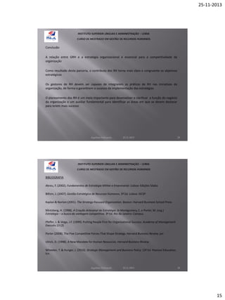 25-11-2013

Conclusão
A relação entre GRH e a estratégia organizacional é essencial para a competitividade da
organização
Como resultado desta parceria, o contributo dos RH torna mais claro e congruente os objetivos
estratégicos
Os gestores de RH devem ser capazes de integrarem as práticas de RH nas iniciativas da
organização, de forma a garantirem o sucesso da implementação das estratégias
O planeamento dos RH é um meio importante para desenvolver e clarificar a função do negócio
da organização e um auxiliar fundamental para identificar as áreas em que se devem destacar
para terem mais sucesso

Aquilino Felizardo

22.11.2013

29

BIBLIOGRAFIA
Abreu, F. (2002). Fundamentos de Estratégia Militar e Empresarial. Lisboa: Edições Sílabo
Bilhim, J. (2007). Gestão Estratégica de Recursos Humanos, 3ª Ed. Lisboa: ISCSP
Kaplan & Norton (2001). The Strategy-Focused Organization. Boston: Harvard Businees School Press
Mintzberg, H. (1998). A Criação Artesanal da Estratégia. In Montgomery, C. e Porter, M. (org.)
Estratégia – a busca da vantagem competitiva. 3ª Ed. Rio de Janeiro: Campus
Pfeffer, J. & Veiga, J.F. (1999). Putting People First for Organizational Success. Academy of Management
Executiv.13 (2)
Porter (2008). The Five Competitive Forces That Shape Strategy. Harvard Business Review. jan
Ulrich, D. (1998). A New Mandate for Human Resources. Harvard Business Review
Wheelen, T. & Hunger, J. (2010). Strategic Management and Business Policy. 13ª Ed. Pearson Education,
Icn.

Aquilino Felizardo

22.11.2013

30

15

 