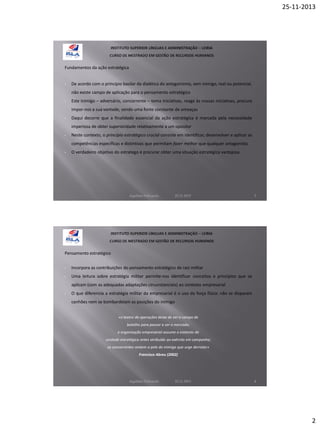 25-11-2013

Fundamentos da ação estratégica

•

De acordo com o princípio basilar da dialética do antagonismo, sem inimigo, real ou potencial,
não existe campo de aplicação para o pensamento estratégico

•

Este inimigo – adversário, concorrente – toma iniciativas, reage às nossas iniciativas, procura
impor-nos a sua vontade, sendo uma fonte constante de ameaças

•

Daqui decorre que a finalidade essencial da ação estratégica é marcada pela necessidade
imperiosa de obter superioridade relativamente a um opositor

•

Neste contexto, o princípio estratégico crucial consiste em identificar, desenvolver e aplicar as
competências específicas e distintivas que permitam fazer melhor que qualquer antagonista

•

O verdadeiro objetivo do estratego é procurar obter uma situação estratégica vantajosa

Aquilino Felizardo

22.11.2013

3

Pensamento estratégico
•

Incorpora as contribuições do pensamento estratégico de raiz militar

•

Uma leitura sobre estratégia militar permite-nos identificar conceitos e princípios que se
aplicam (com as adequadas adaptações circunstanciais) ao contexto empresarial

•

O que diferencia a estratégia militar da empresarial é o uso da força física: não se disparam
canhões nem se bombardeiam as posições do inimigo
«o teatro de operações deixa de ser o campo de
batalha para passar a ser o mercado;
a organização empresarial assume o estatuto de
unidade estratégica antes atribuído ao exército em campanha;
os concorrentes vestem a pele do inimigo que urge derrotar»
Francisco Abreu (2002)

Aquilino Felizardo

22.11.2013

4

2

 