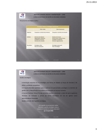 25-11-2013

Pensamento estratégico (cont.)

Estratégias militares / estratégias empresariais
Meio militar

Meio empresarial

Objetivos

Conquista e controlo de territórios

Conquista e controlo de mercados

Análises

Estrutura da indústria
Organização e liderança
Condições do terreno
Estrutura do comando

Estudo do mercado
Pontos fortes e pontos fracos
Condições climatéricas
Estrutura organizacional

Resultados

Estratégia militar
Plano de campanha

Estratégia empresarial
Plano estratégico

Aquilino Felizardo

22.11.2013

5

Gestão estratégica

•

A Revolução Industrial viu na estratégia uma forma de adaptar as forças do mercado e de
afetar o ambiente competitivo

•

A II Guerra Mundial contribuiu para o estímulo do pensamento estratégico no domínio da
gestão com a intensificação do problema da alocação de recursos escassos.

•

A Harvard Business School foi das primeiras escolas a promover a ideia de que os gestores
deveriam ser treinados a pensar de forma estratégica em vez de agirem como
administradores funcionais

•

Gestão corrente não é gestão estratégica
«Se a gestão corrente permite realizar
(executar), a gestão estratégica coloca a
empresa em posição de realizar (executar)»
Igor Ansoff (1988)

Aquilino Felizardo

22.11.2013

6

3

 