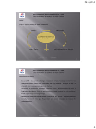 25-11-2013

Afinal …
Qual é o principal objetivo da gestão estratégica?

EMPRESA

ENVOLVENTE

VANTAGENS COMPETITIVAS

COMPETÊNCIAS

FACTORES CRÍTICOS DE SUCESSO

Aquilino Felizardo

22.11.2013

7

Planeamento estratégico
•

Nos anos 60, o planeamento estratégico era definido como o processo para determinar os
objetivos principais, as políticas e as estratégias que iriam governar a aquisição, os usos e a
disposição dos recursos para alcançar esses objetivos

•

Atualmente, o planeamento estratégico é definido como o desenvolvimento de planos a
longo prazo para a gestão efetiva de oportunidades e ameaças presentes no meio envolvente,
face às forças e fraquezas da organização

•

Neste sentido, trata-se de uma ferramenta fundamental para garantir a sua continuidade no
mercado, fornecendo meios que lhe permitam uma correta adaptação às mudanças do
ambiente externo

Aquilino Felizardo

22.11.2013

8

4

 