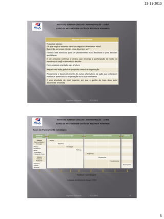 25-11-2013

Algumas características
Perguntas básicas:
Em que negócio estamos e em que negócios deveríamos estar?
Quem são os nossos clientes e que deveriam ser?
Fornece uma estrutura para um planeamento mais detalhado e para decisões
quotidianas
É um processo contínuo e cíclico, que encoraja a participação de todos os
membros do staff na tomada da decisão
É um processo orientado para o futuro
Requer uma visão global do propósito central da organização
Proporciona o desenvolvimento de cursos alternativos de ação que antecipam
mudanças potenciais na organização ou na sua envolvente
É uma atividade de nível superior, em que a gestão de topo deve estar
ativamente envolvida

Aquilino Felizardo

22.11.2013

9

Fases do Planeamento Estratégico
Análise de
ambiente
Externo
Oportunidades e
Ameaças
Político
Económico
Social
Tecnológico
5 forças de Porter

Implementação da Estratégia

Formulação da Estratégia

Controlo

Missão
Objetivos
Estratégias
Políticas
Programas

Interno
Forças e
Fraquezas

Orçamentos
Procedimentos

Estrutura
Cultura
Recursos

Desempenho

Feedback / Aprendizagem
Adaptado de Wheelen & Hunger (2010)

Aquilino Felizardo

22.11.2013

10

5

 