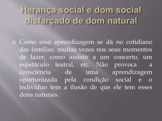  Como essa aprendizagem se dá no cotidiano
das famílias, muitas vezes nos seus momentos
de lazer, como assistir a um concerto, um
espetáculo teatral, etc. Não provoca a
consciência de uma aprendizagem
oportunizada pela condição social e o
individuo tem a ilusão de que ele tem esses
dons naturais.
 