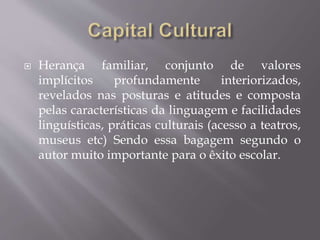  Herança familiar, conjunto de valores
implícitos profundamente interiorizados,
revelados nas posturas e atitudes e composta
pelas características da linguagem e facilidades
linguísticas, práticas culturais (acesso a teatros,
museus etc) Sendo essa bagagem segundo o
autor muito importante para o êxito escolar.
 