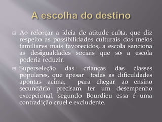  Ao reforçar a ideia de atitude culta, que diz
respeito as possibilidades culturais dos meios
familiares mais favorecidos, a escola sanciona
as desigualdades sociais que só a escola
poderia reduzir.
 Superseleção das crianças das classes
populares, que apesar todas as dificuldades
apontas acima, para chegar ao ensino
secundário precisam ter um desempenho
excepcional, segundo Bourdieu essa é uma
contradição cruel e excludente.
 