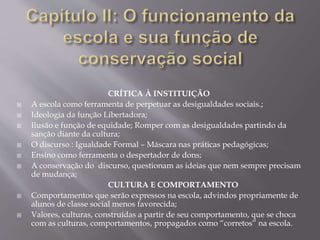 CRÍTICA À INSTITUIÇÃO
 A escola como ferramenta de perpetuar as desigualdades sociais.;
 Ideologia da função Libertadora;
 Ilusão e função de equidade; Romper com as desigualdades partindo da
sanção diante da cultura;
 O discurso : Igualdade Formal – Máscara nas práticas pedagógicas;
 Ensino como ferramenta o despertador de dons;
 A conservação do discurso, questionam as ideias que nem sempre precisam
de mudança;
CULTURA E COMPORTAMENTO
 Comportamentos que serão expressos na escola, advindos propriamente de
alunos de classe social menos favorecida;
 Valores, culturas, construídas a partir de seu comportamento, que se choca
com as culturas, comportamentos, propagados como “corretos” na escola.
 