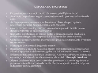 A ESCOLA E O PROFESSOR
 Os professores e a relação dentro da escola; privilégio cultural;
 Avaliação do professor segue como parâmetro do processo educativo da
elite;
 As linguagens expressas nos ambientes escolares são perceptíveis
referências por uma busca incessante dos códigos;
 esforço forçado para ingresso em uma cultura que não facilita para o
desenvolvimento de suas expectativas;
 Implícitos significados, as classes cultas legitimam o saber erudito e a
escola é encarregada de perpetuá-los e transmiti-los esses valores;
 Culturas e comportamentos incorporados pela classe dominante e valoriza
na instituição;
 Hierarquia de valores; Direção do ensino;
 Recrutamento e entrada na escola, alunos que ingressam são necessários
adquirir aptidões socialmente exigidas tradicionalmente dentro da escola;
 Exigências mais eficazes e mais implícitas. A escola atribuir aos indivíduos
esperança de vida e de mudanças na escala social; Ideologia dos dons:
 Alguns de classes mais desfavorecidas que obtém o sucesso legitimam o
processo, dá crédito ao mito da escola libertadora junto àqueles próprios
indivíduos que ela eliminou.
 