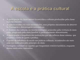  A participação da classe menos favorecidas a culturas produzidas pela classe
mais favorecidas;
 A cultura erudita cria suas necessidades, seus próprios mecanismos de absorvê-
lo. Vantagens e desvantagens cumulativas;
 O domínio das culturas, ou mesmo instruções acrescidas pela vivência do meio
culto, propiciada pelo meio familiar, é particularmente determinante;
 A participação e frequência em instituições que são reflexos desse sistema que
propicia a classe de quem a produz;
 O poder da influência da escola nas práticas culturais, os estímulos são mais
uma vez motivados pelo princípio do dom;
 Vantagens cumulativas: aqueles que frequentam roteiros turísticos, enquanto
alunos motivados, instruídos;
 