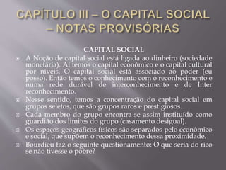 CAPITAL SOCIAL
 A Noção de capital social está ligada ao dinheiro (sociedade
monetária). Aí temos o capital econômico e o capital cultural
por níveis. O capital social está associado ao poder (eu
posso). Então temos o conhecimento com o reconhecimento e
numa rede durável de interconhecimento e de Inter
reconhecimento.
 Nesse sentido, temos a concentração do capital social em
grupos seletos, que são grupos raros e prestigiosos.
 Cada membro do grupo encontra-se assim instituído como
guardião dos limites do grupo (casamento desigual).
 Os espaços geográficos físicos são separados pelo econômico
e social, que supõem o reconhecimento dessa proximidade.
 Bourdieu faz o seguinte questionamento: O que seria do rico
se não tivesse o pobre?
 