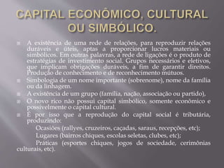  A existência de uma rede de relações, para reproduzir relações
duráveis e úteis, aptas a proporcionar lucros materiais ou
simbólicos. Em outras palavras, a rede de ligações é o produto de
estratégias de investimento social. Grupos necessários e eletivos,
que implicam obrigações duráveis, a fim de garantir direitos.
Produção de conhecimento e de reconhecimento mútuos.
 Simbologia de um nome importante (sobrenome), nome da família
ou da linhagem.
 A existência de um grupo (família, nação, associação ou partido),
 O novo rico não possui capital simbólico, somente econômico e
possivelmente o capital cultural.
 É por isso que a reprodução do capital social é tributária,
produzindo:
Ocasiões (rallyes, cruzeiros, caçadas, saraus, recepções, etc);
Lugares (bairros chiques, escolas seletas, clubes, etc);
Práticas (esportes chiques, jogos de sociedade, cerimônias
culturais, etc).
 