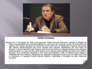 PIERRE BOURDIEU
Nascido em 1º de agosto de 1930 numa pequena cidade francesa (Denguin), situada na Região do
Béarn (Departamento dos Pirineus-Atlânticos), onde seu pai ocupava o posto de funcionário da
agência de correios, Bourdieu se confrontou muito cedo com os obstáculos impostos aos jovens
das classes desfavorecidas para levar adiante seus estudos. Beneficiário de uma bolsa de
estudos, o jovem bearnês (cujo sotaque provocava riso entre os colegas) realizou seus estudos,
primeiramente, no Liceu de Pau (que marcou sua memória pela experiência vivida num 'edifício
fechado, com corredores desertos e com ecos assustadores, onde se debatia para afastar a
fatalidade de suas origens'), freqüentou em seguida o prestigioso Liceu Louis Le Grand em Paris
e, finalmente, a reputada Escola Normal Superior, destinada à formação da elite intelectual
francesa.
 